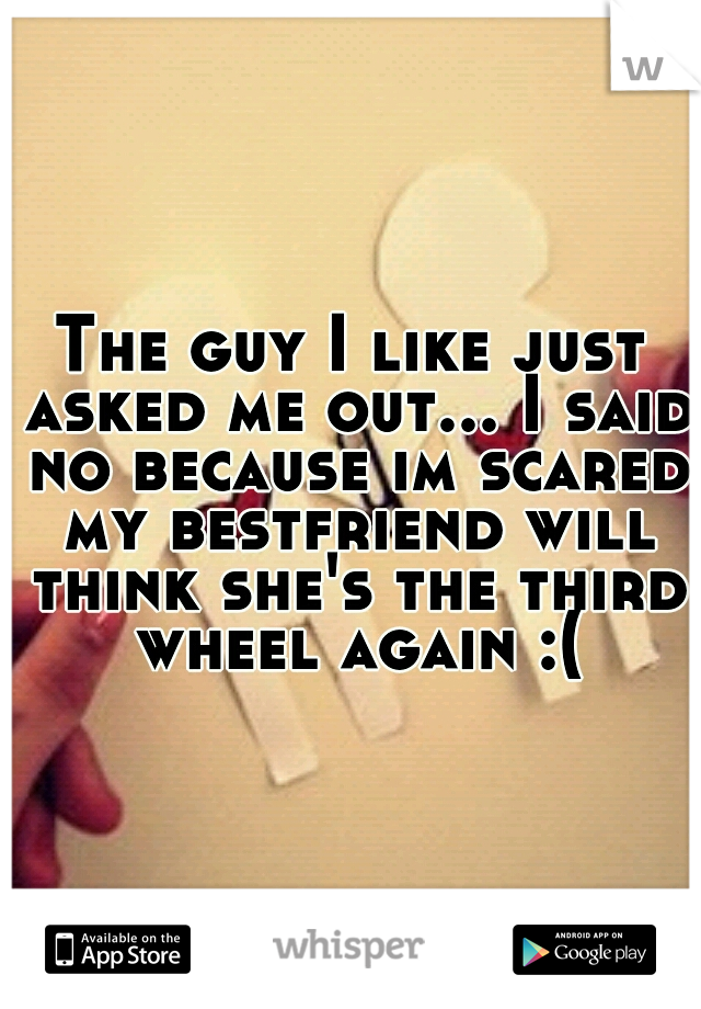 The guy I like just asked me out... I said no because im scared my bestfriend will think she's the third wheel again :(