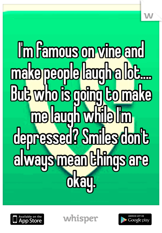 I'm famous on vine and make people laugh a lot.... But who is going to make me laugh while I'm depressed? Smiles don't always mean things are okay. 