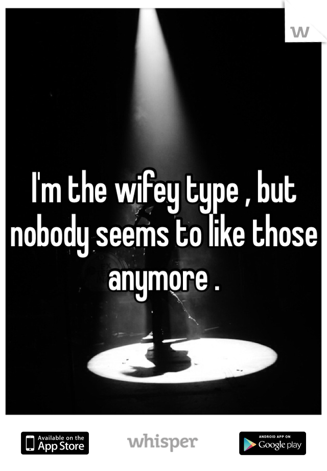 I'm the wifey type , but nobody seems to like those anymore . 