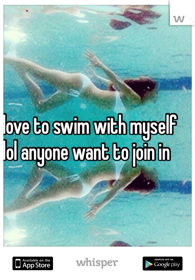 I love to swim with myself lol anyone want to join in