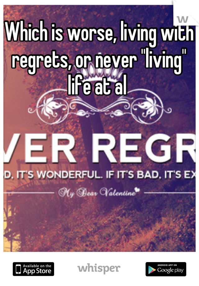 Which is worse, living with regrets, or never "living" life at al 