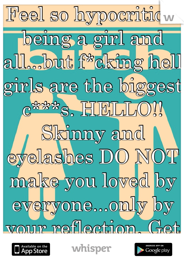 Feel so hypocritical being a girl and all...but f*cking hell girls are the biggest c***s. HELLO!! Skinny and eyelashes DO NOT make you loved by everyone...only by your reflection. Get a character. 