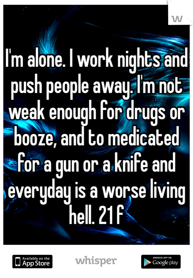 I'm alone. I work nights and push people away. I'm not weak enough for drugs or booze, and to medicated for a gun or a knife and everyday is a worse living hell. 21 f