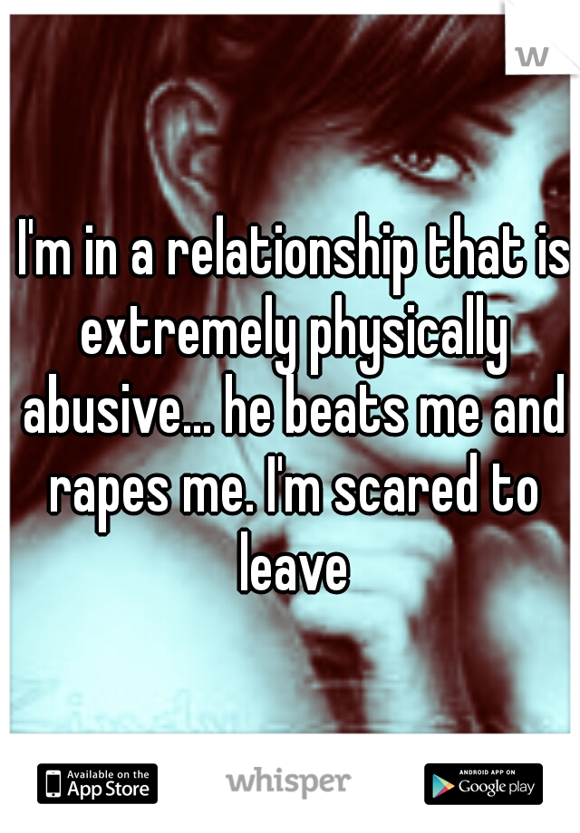 I'm in a relationship that is extremely physically abusive... he beats me and rapes me. I'm scared to leave