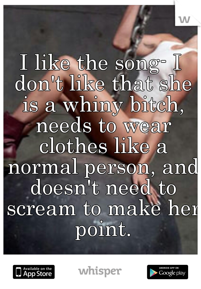 I like the song- I don't like that she is a whiny bitch, needs to wear clothes like a normal person, and doesn't need to scream to make her point.