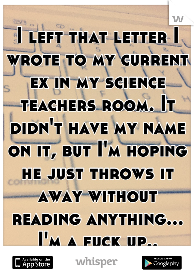 I left that letter I wrote to my current ex in my science teachers room. It didn't have my name on it, but I'm hoping he just throws it away without reading anything... I'm a fuck up..