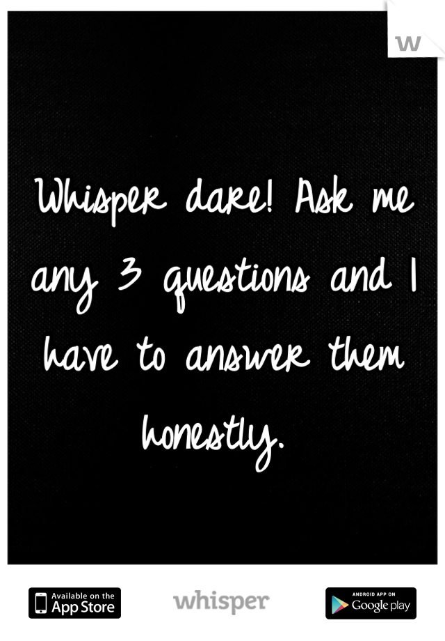 Whisper dare! Ask me any 3 questions and I have to answer them honestly. 