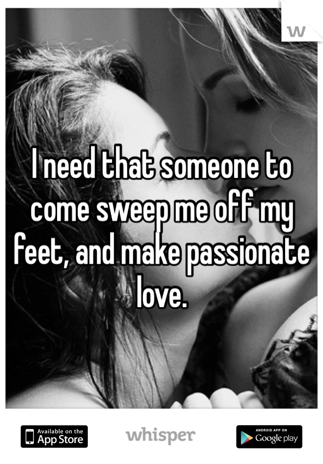 I need that someone to come sweep me off my feet, and make passionate love. 