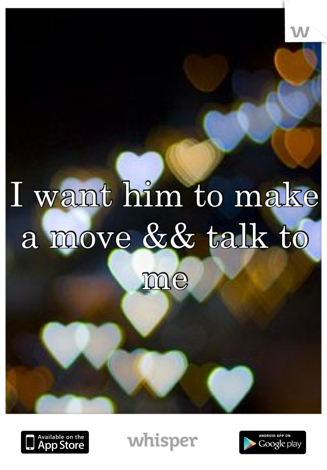 I want him to make a move && talk to me 