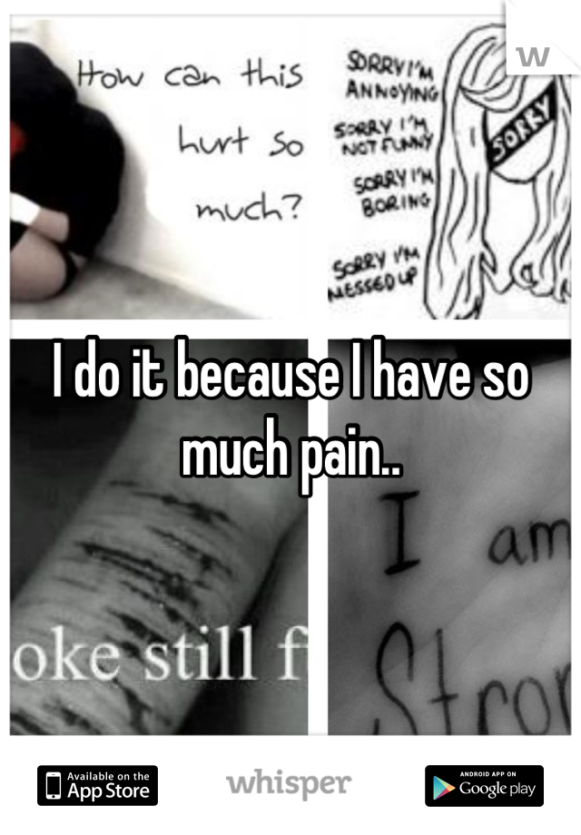 I do it because I have so much pain..