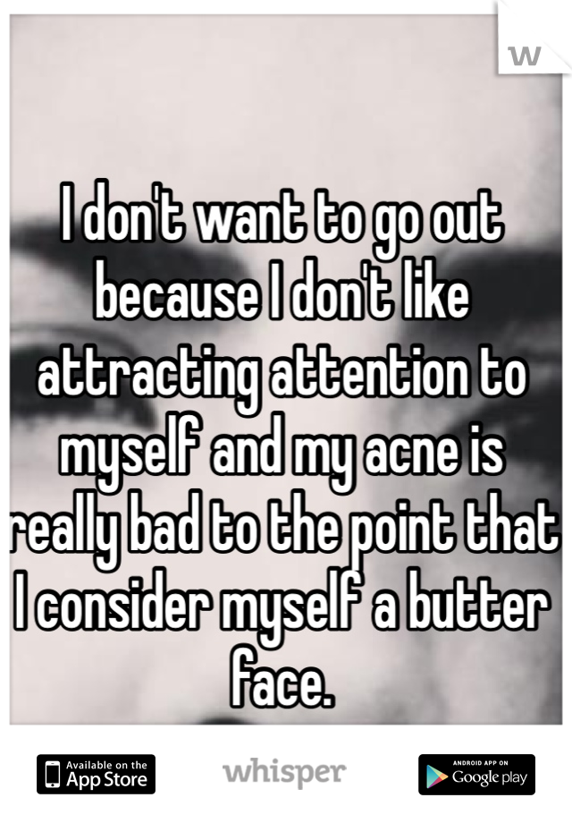 I don't want to go out because I don't like attracting attention to myself and my acne is really bad to the point that I consider myself a butter face.