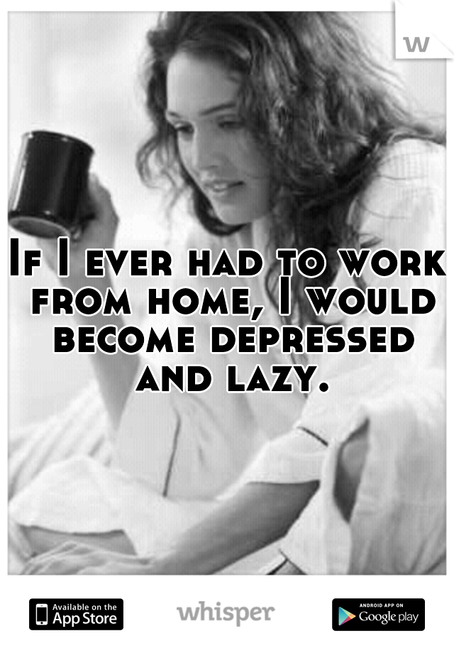 If I ever had to work from home, I would become depressed and lazy.