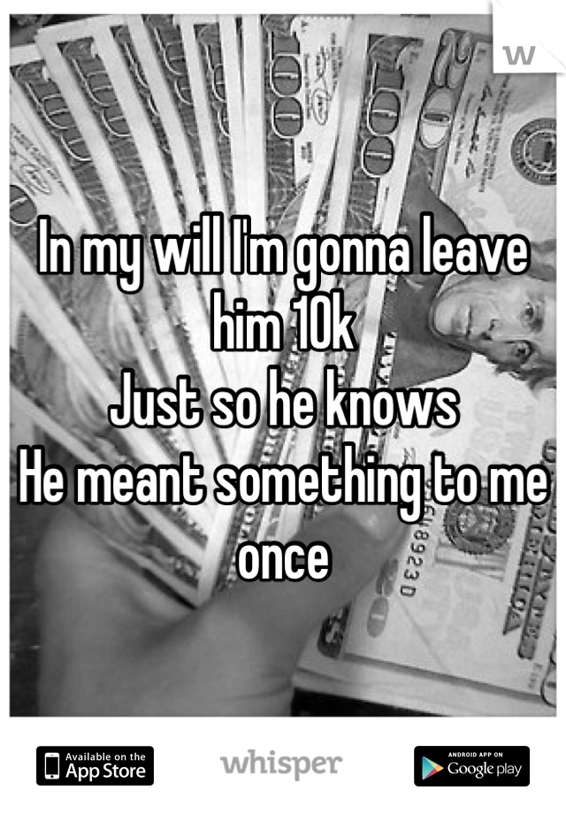 In my will I'm gonna leave him 10k 
Just so he knows
He meant something to me once