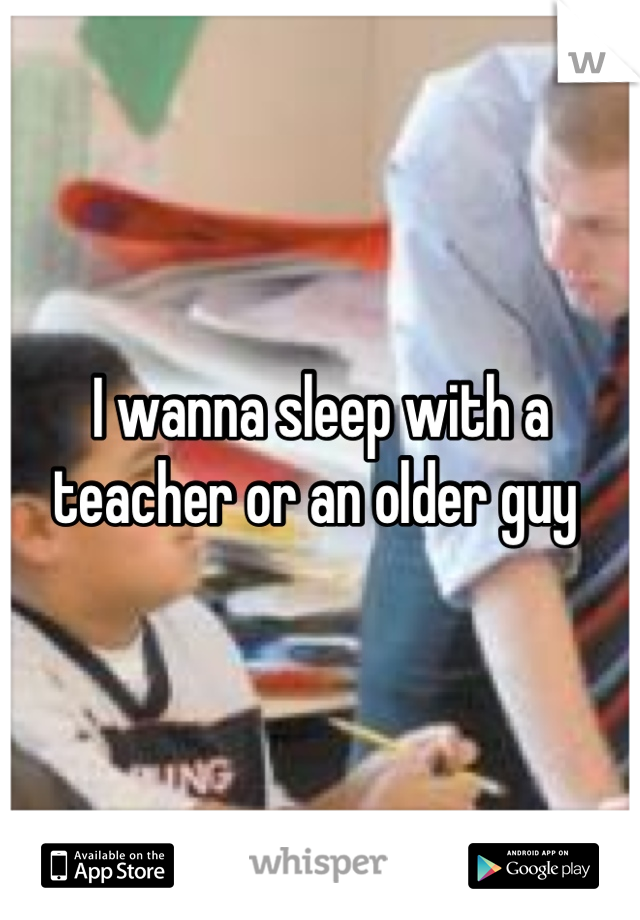 I wanna sleep with a teacher or an older guy 