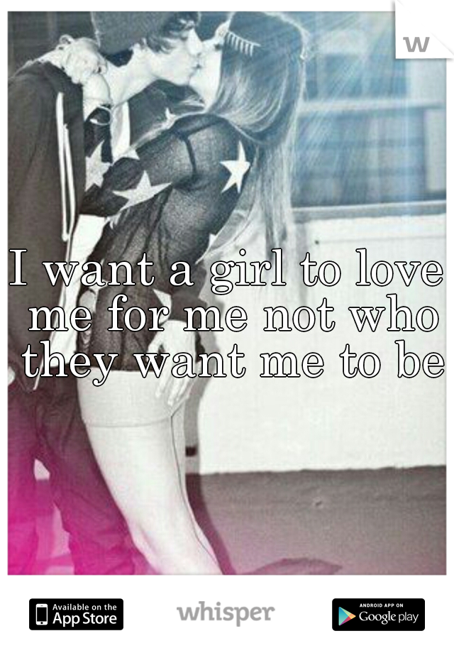 I want a girl to love me for me not who they want me to be