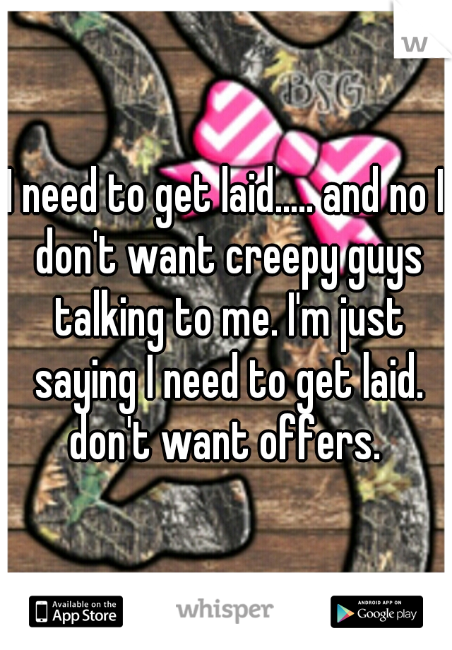I need to get laid..... and no I don't want creepy guys talking to me. I'm just saying I need to get laid. don't want offers. 