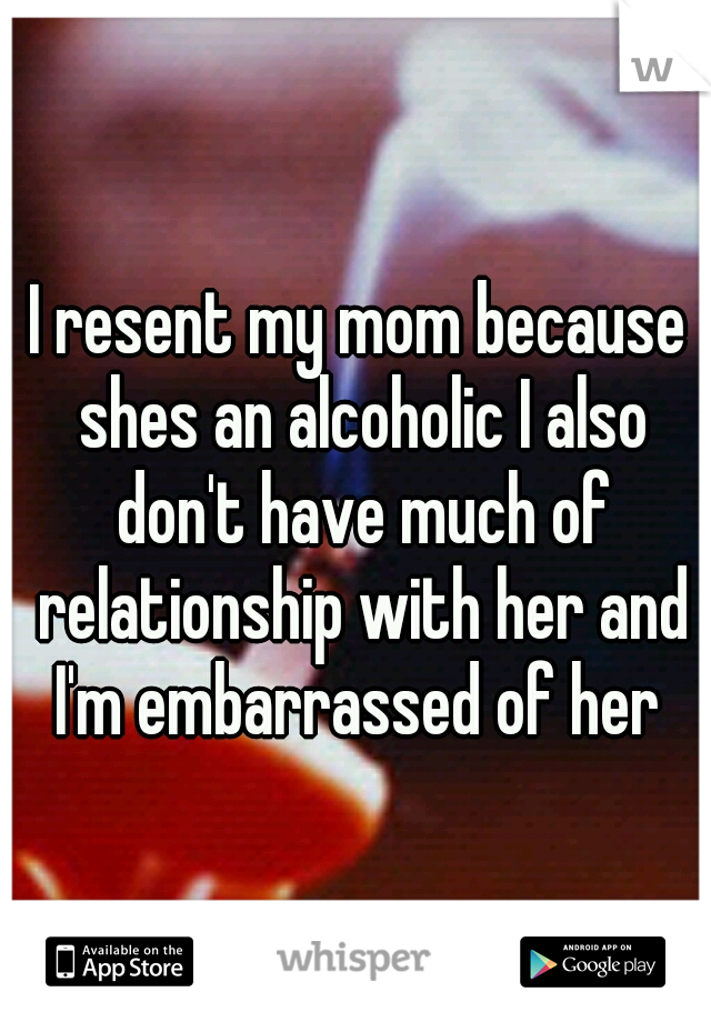 I resent my mom because shes an alcoholic I also don't have much of relationship with her and I'm embarrassed of her 