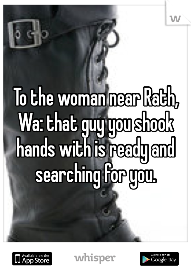 To the woman near Rath, Wa: that guy you shook hands with is ready and searching for you.