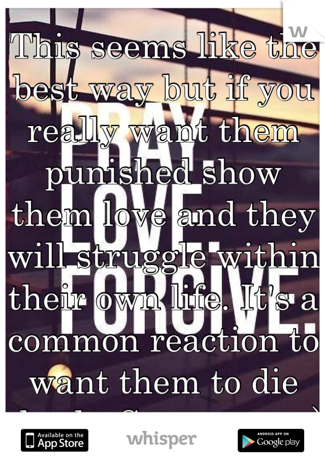 This seems like the best way but if you really want them punished show them love and they will struggle within their own life. It's a common reaction to want them to die slowly. Stay strong:)