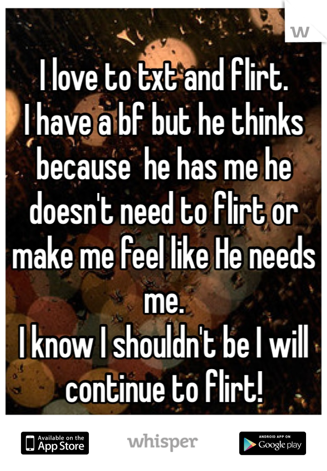 I love to txt and flirt.
I have a bf but he thinks because  he has me he doesn't need to flirt or make me feel like He needs me.
I know I shouldn't be I will continue to flirt!