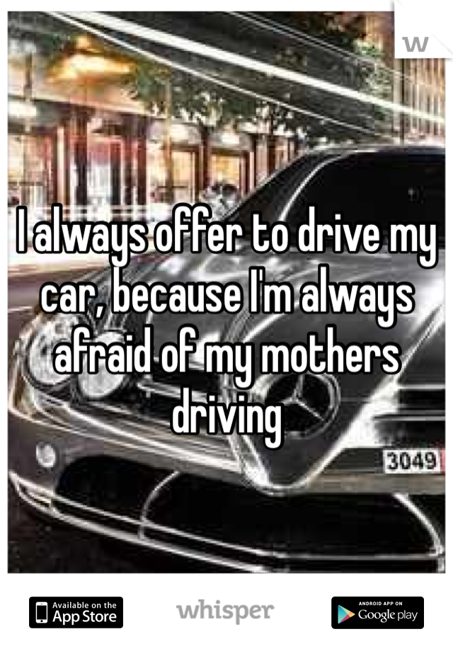 I always offer to drive my car, because I'm always afraid of my mothers driving 