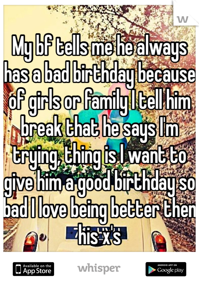 My bf tells me he always has a bad birthday because of girls or family I tell him break that he says I'm trying, thing is I want to give him a good birthday so bad I love being better then his x's 