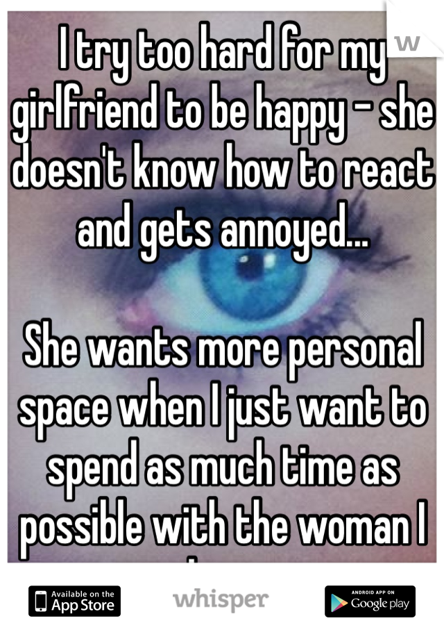 I try too hard for my girlfriend to be happy - she doesn't know how to react and gets annoyed...

She wants more personal space when I just want to spend as much time as possible with the woman I love.