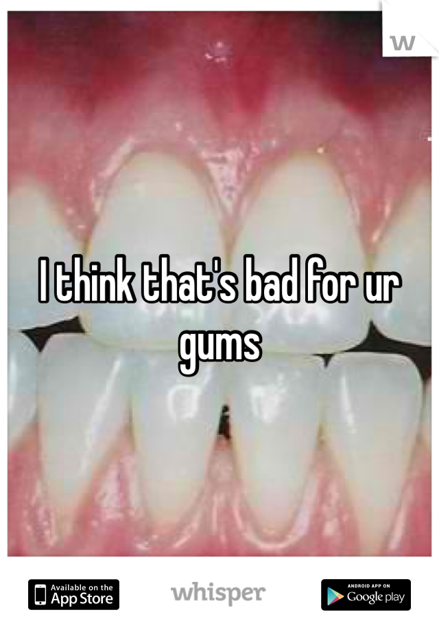 I think that's bad for ur gums 