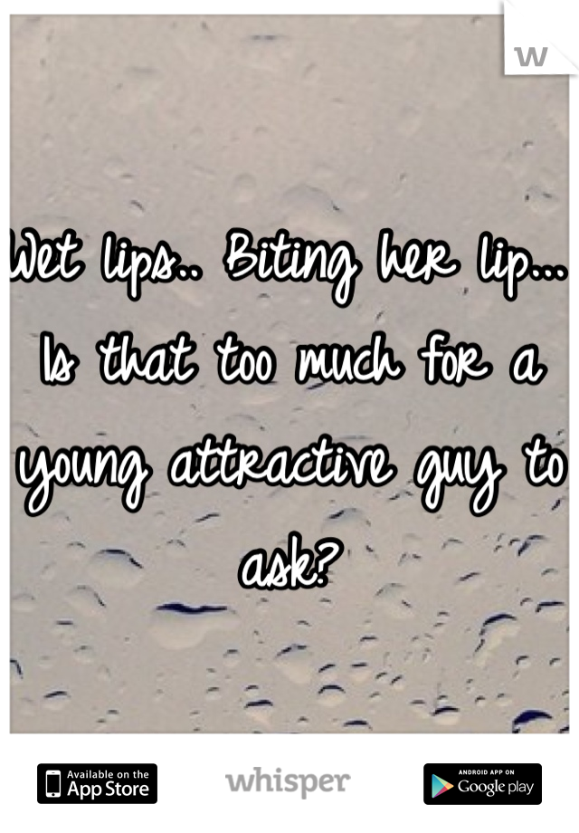 Wet lips.. Biting her lip... Is that too much for a young attractive guy to ask?