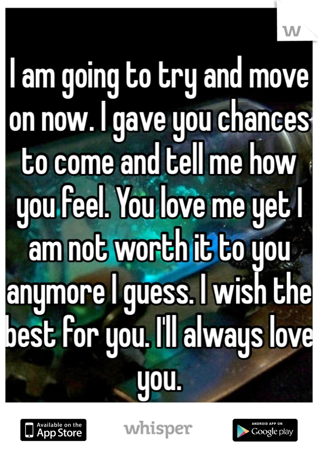 I am going to try and move on now. I gave you chances to come and tell me how you feel. You love me yet I am not worth it to you anymore I guess. I wish the best for you. I'll always love you. 