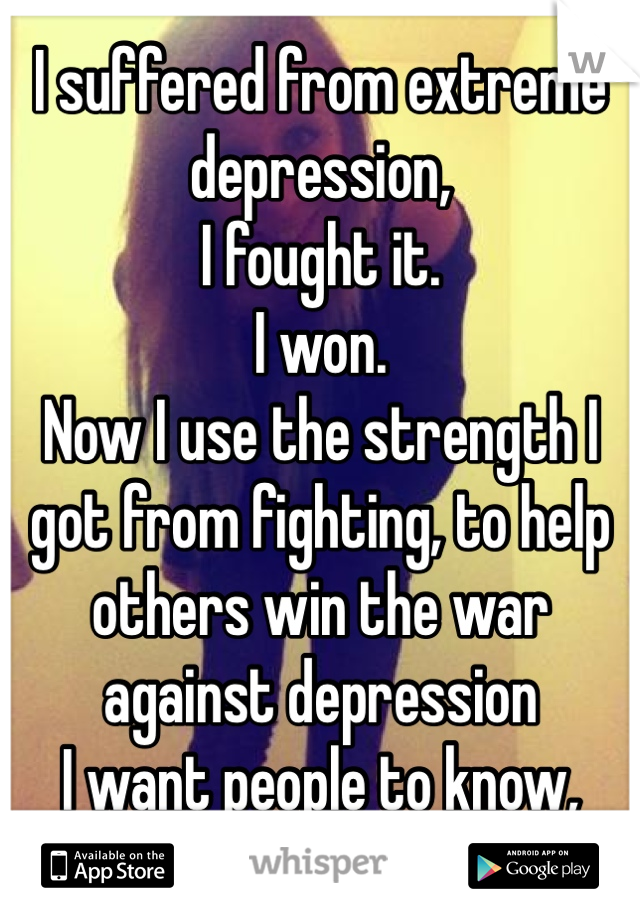 I suffered from extreme depression, 
I fought it.  
I won. 
Now I use the strength I got from fighting, to help others win the war against depression 
I want people to know, they're not alone. 