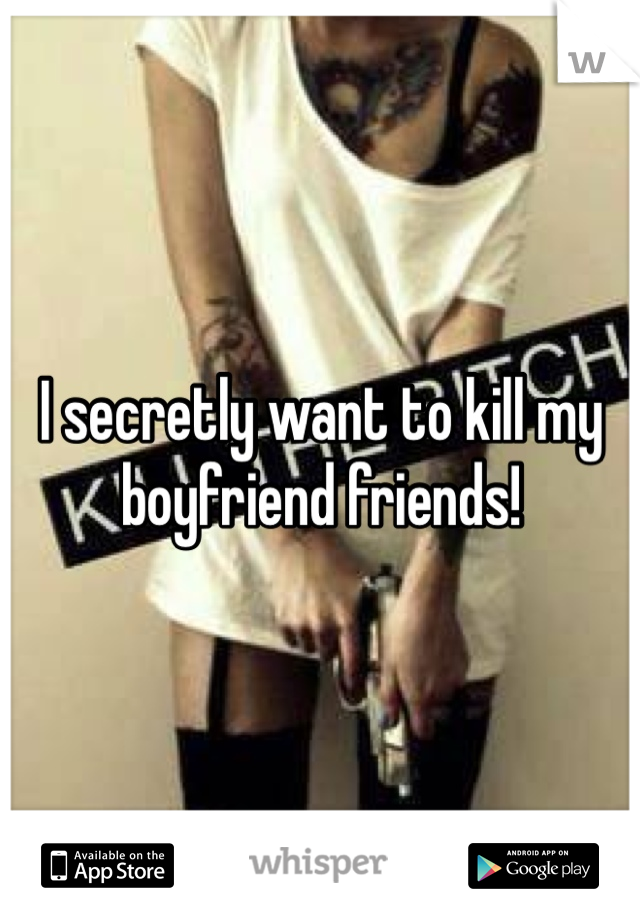 I secretly want to kill my boyfriend friends!