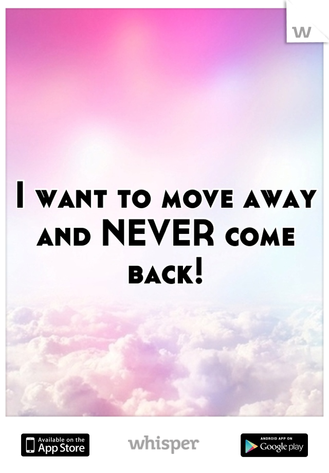 I want to move away and NEVER come back!