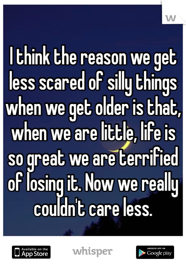 I think the reason we get less scared of silly things when we get older is that, when we are little, life is so great we are terrified of losing it. Now we really couldn't care less.
