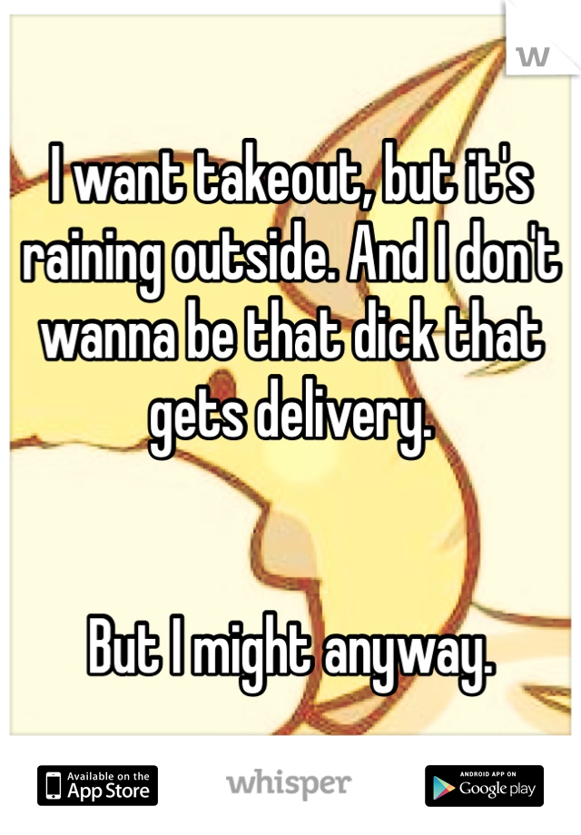 I want takeout, but it's raining outside. And I don't wanna be that dick that gets delivery.


But I might anyway.