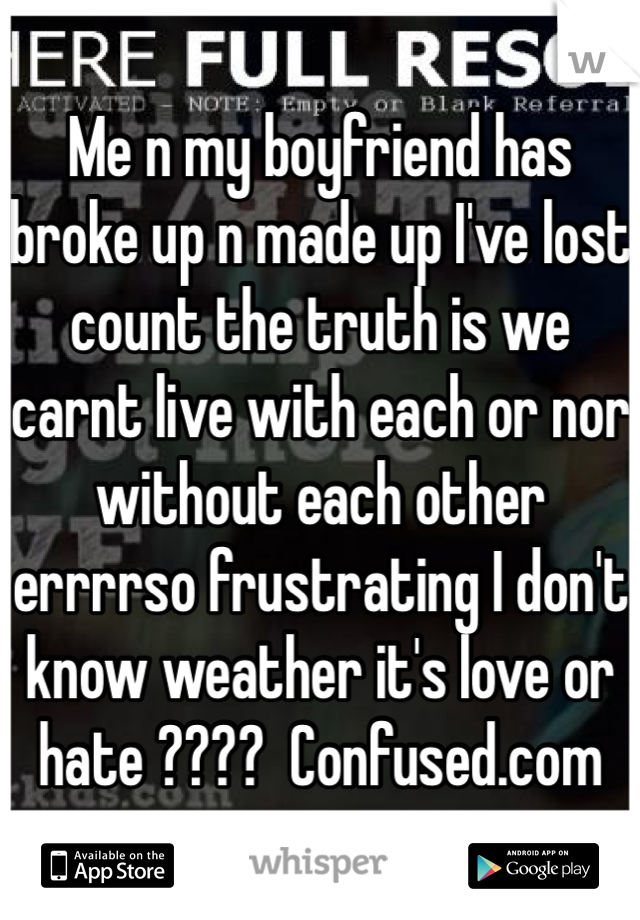Me n my boyfriend has broke up n made up I've lost count the truth is we carnt live with each or nor without each other errrrso frustrating I don't know weather it's love or hate ????  Confused.com