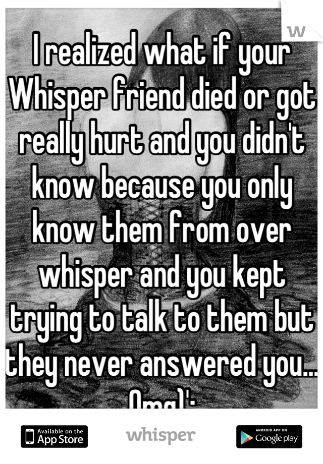 I realized what if your Whisper friend died or got really hurt and you didn't know because you only know them from over whisper and you kept trying to talk to them but they never answered you... Omg)':