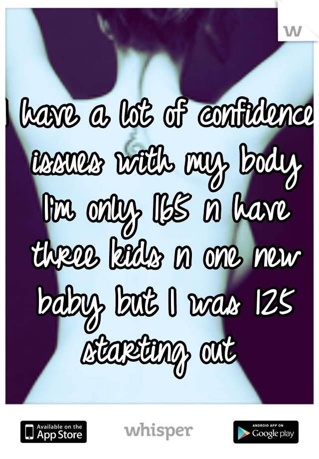 I have a lot of confidence issues with my body I'm only 165 n have three kids n one new baby but I was 125 starting out 