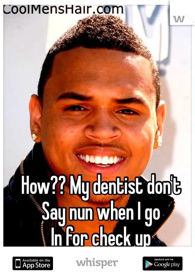 How?? My dentist don't 
Say nun when I go 
In for check up