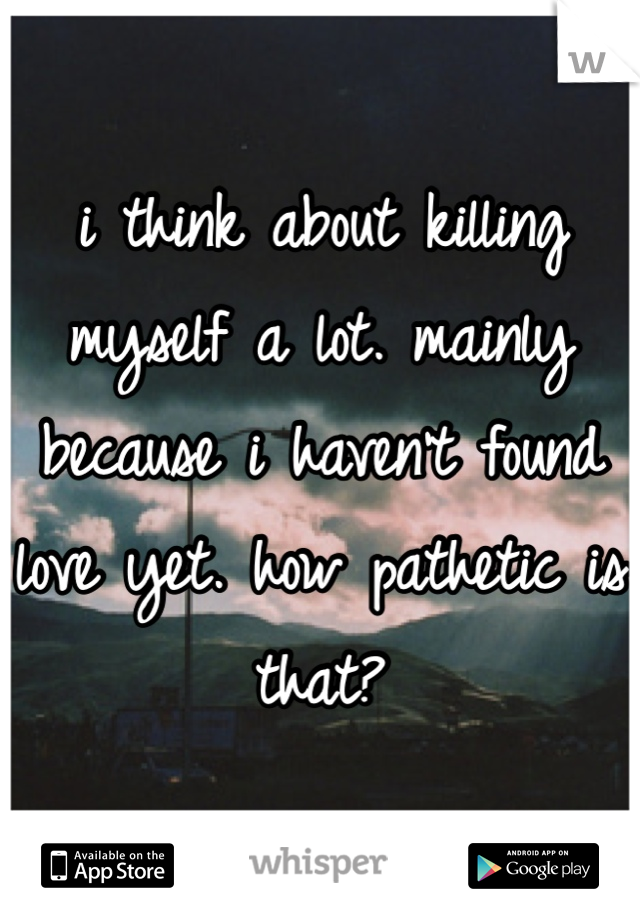 i think about killing myself a lot. mainly because i haven't found love yet. how pathetic is that? 