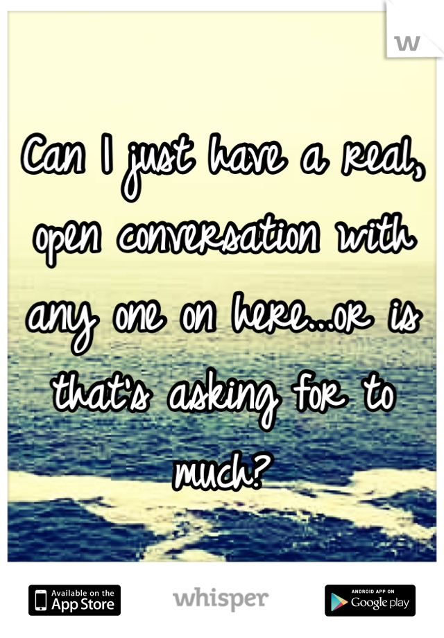 Can I just have a real, open conversation with any one on here...or is that's asking for to much?
