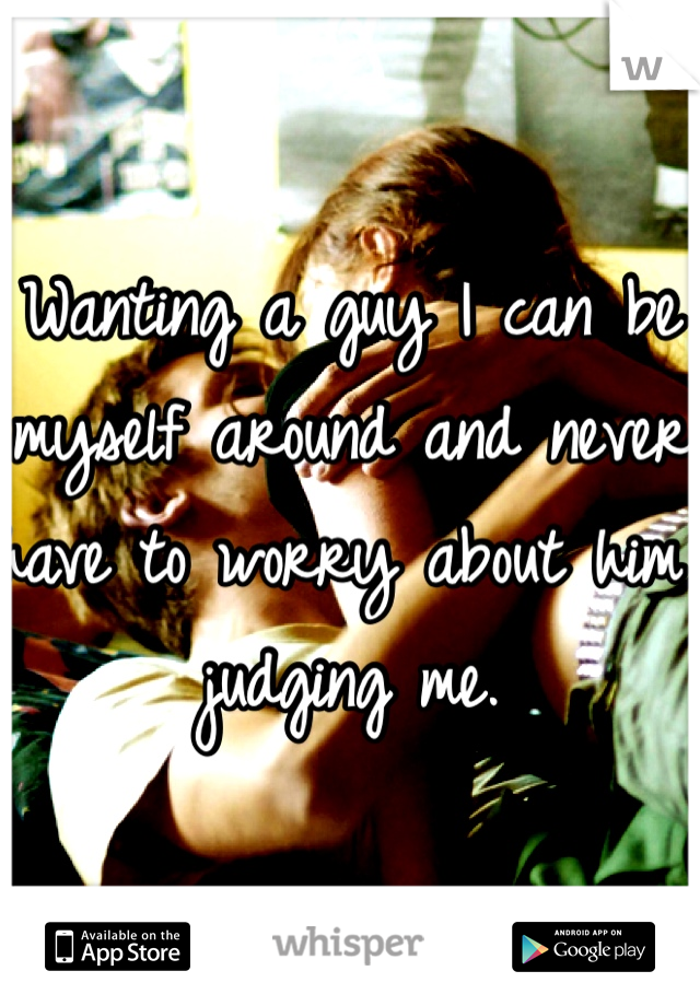 Wanting a guy I can be myself around and never have to worry about him judging me. 