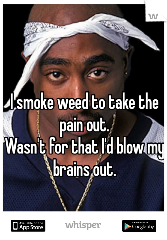 I smoke weed to take the pain out. 
Wasn't for that I'd blow my brains out. 