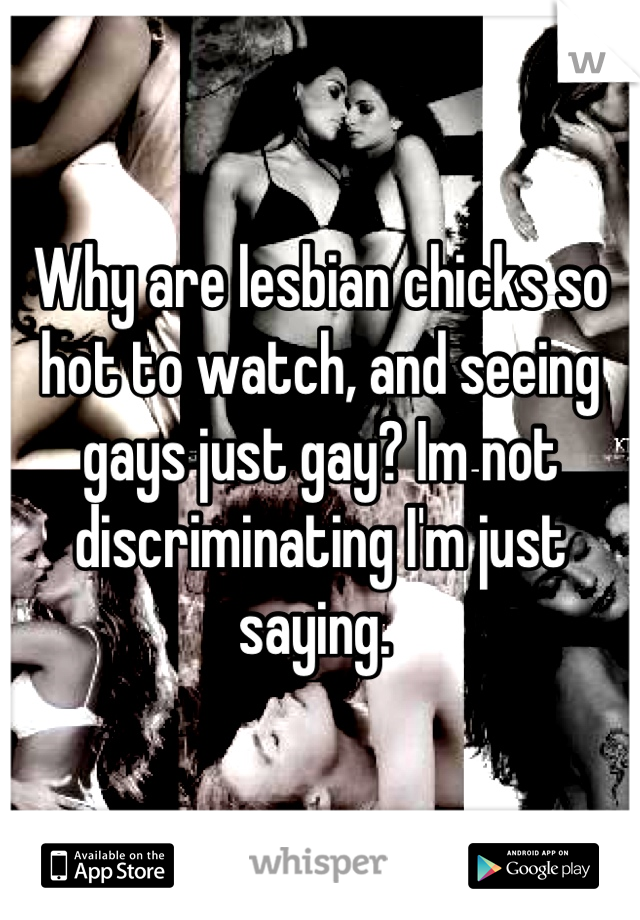 Why are lesbian chicks so hot to watch, and seeing gays just gay? Im not discriminating I'm just saying. 