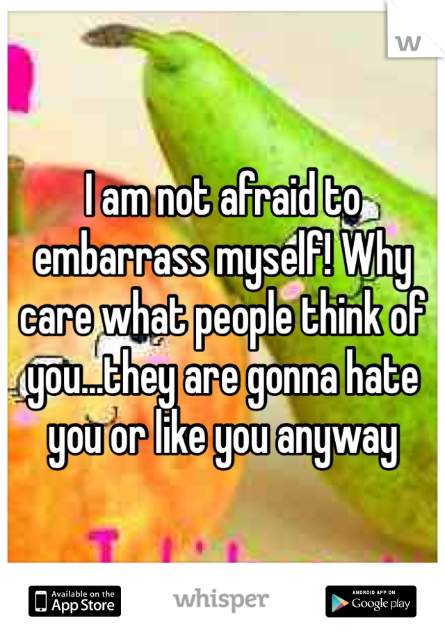 I am not afraid to embarrass myself! Why care what people think of you...they are gonna hate you or like you anyway 