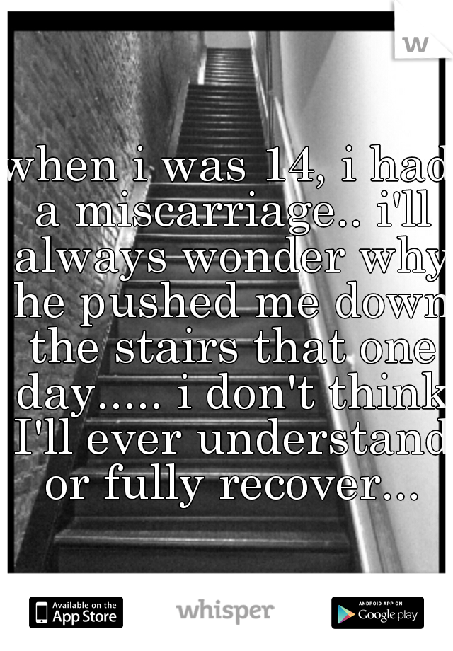 when i was 14, i had a miscarriage.. i'll always wonder why he pushed me down the stairs that one day..... i don't think I'll ever understand or fully recover...