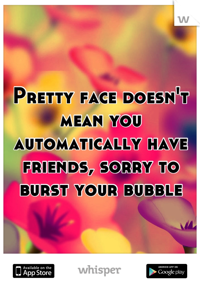 Pretty face doesn't mean you automatically have friends, sorry to burst your bubble