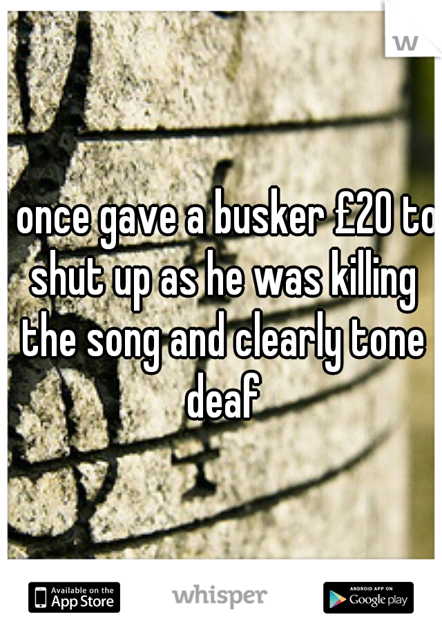 I once gave a busker £20 to shut up as he was killing the song and clearly tone deaf