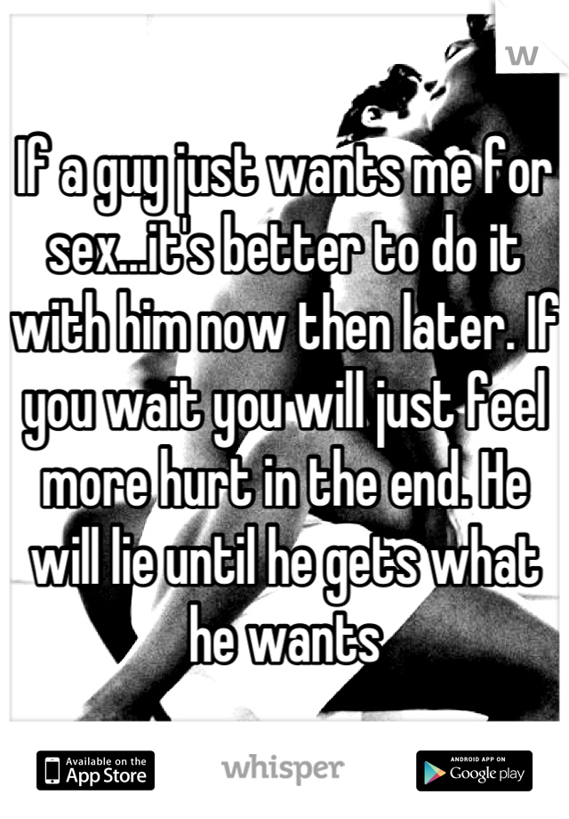 If a guy just wants me for sex...it's better to do it with him now then later. If you wait you will just feel more hurt in the end. He will lie until he gets what he wants