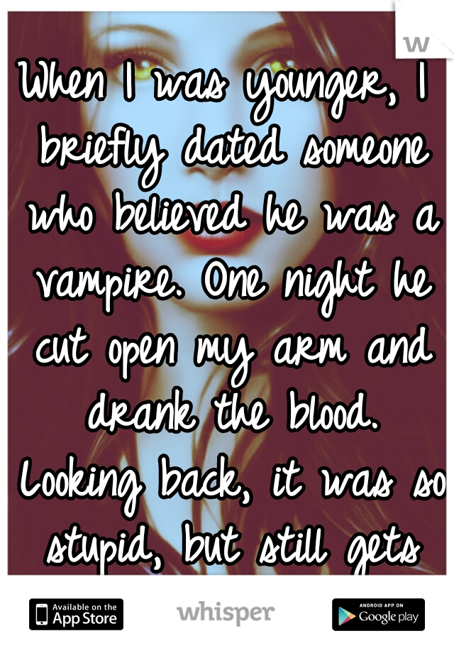 When I was younger, I briefly dated someone who believed he was a vampire. One night he cut open my arm and drank the blood. Looking back, it was so stupid, but still gets me hot...